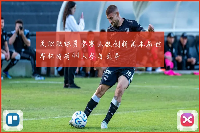 美职联球员参赛人数创新高本届世界杯将有44人参与竞争