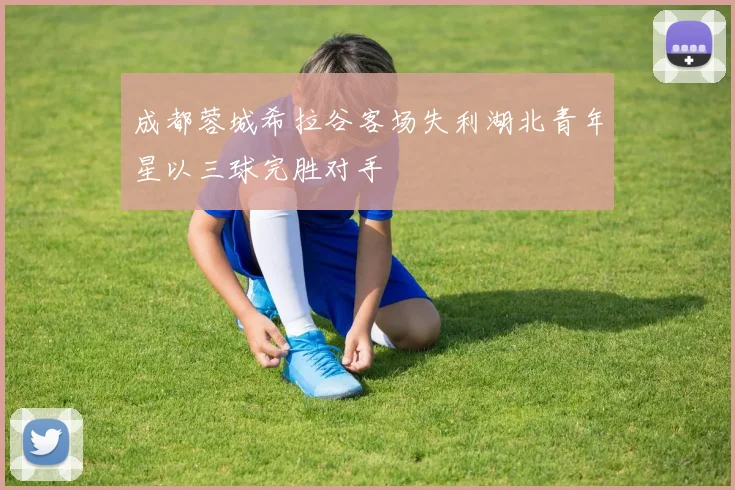 成都蓉城希拉谷客场失利湖北青年星以三球完胜对手