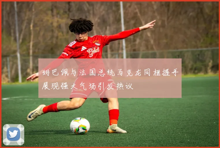 姆巴佩与法国总统马克龙同框握手展现强大气场引发热议