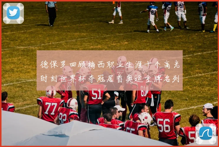德保罗回顾梅西职业生涯十个高光时刻世界杯夺冠居首奥运金牌名列第四